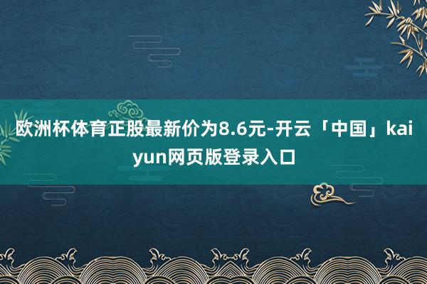 欧洲杯体育正股最新价为8.6元-开云「中国」kaiyun网页版登录入口