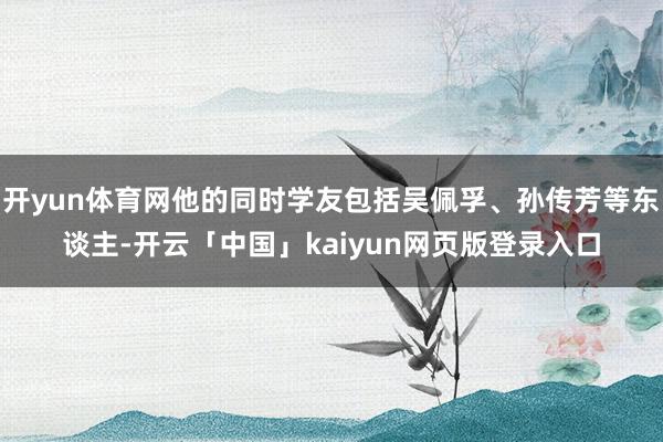 开yun体育网他的同时学友包括吴佩孚、孙传芳等东谈主-开云「中国」kaiyun网页版登录入口