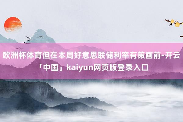 欧洲杯体育但在本周好意思联储利率有策画前-开云「中国」kaiyun网页版登录入口