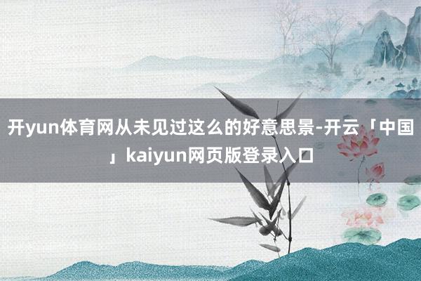 开yun体育网从未见过这么的好意思景-开云「中国」kaiyun网页版登录入口