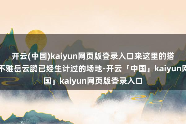 开云(中国)kaiyun网页版登录入口来这里的搭客不仅不错参不雅岳云鹏已经生计过的场地-开云「中国」kaiyun网页版登录入口