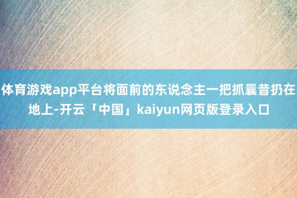 体育游戏app平台将面前的东说念主一把抓曩昔扔在地上-开云「中国」kaiyun网页版登录入口