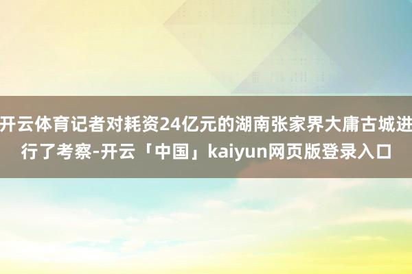 开云体育记者对耗资24亿元的湖南张家界大庸古城进行了考察-开云「中国」kaiyun网页版登录入口