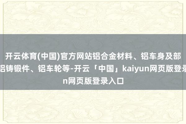 开云体育(中国)官方网站铝合金材料、铝车身及部件、铝铸锻件、铝车轮等-开云「中国」kaiyun网页版登录入口