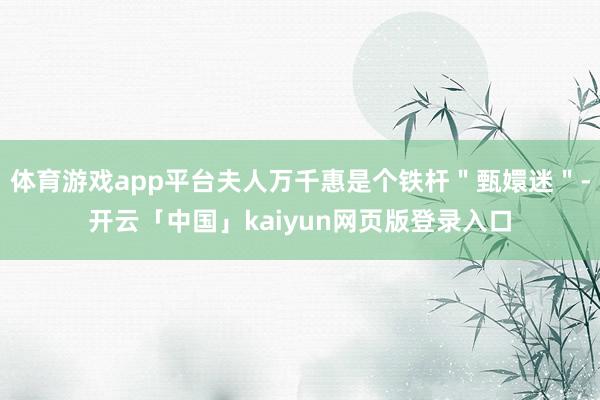 体育游戏app平台夫人万千惠是个铁杆"甄嬛迷"-开云「中国」kaiyun网页版登录入口