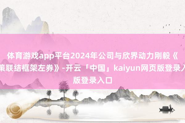 体育游戏app平台2024年公司与欣界动力刚毅《政策联结框架左券》-开云「中国」kaiyun网页版登录入口