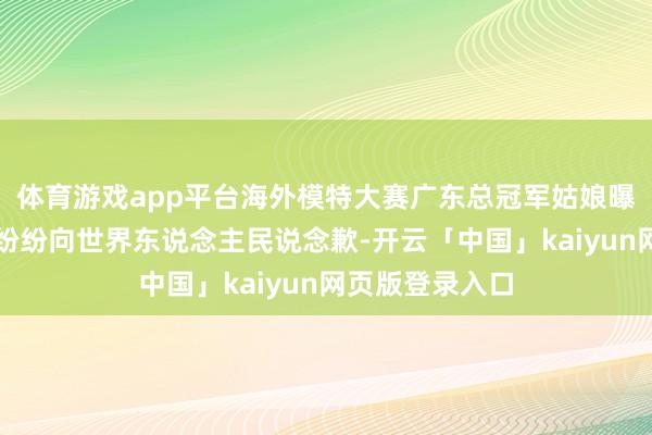 体育游戏app平台海外模特大赛广东总冠军姑娘曝光,广东网友纷纷向世界东说念主民说念歉-开云「中国」kaiyun网页版登录入口