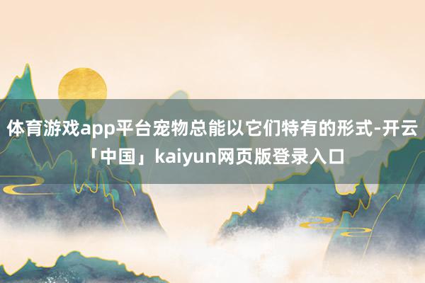体育游戏app平台宠物总能以它们特有的形式-开云「中国」kaiyun网页版登录入口