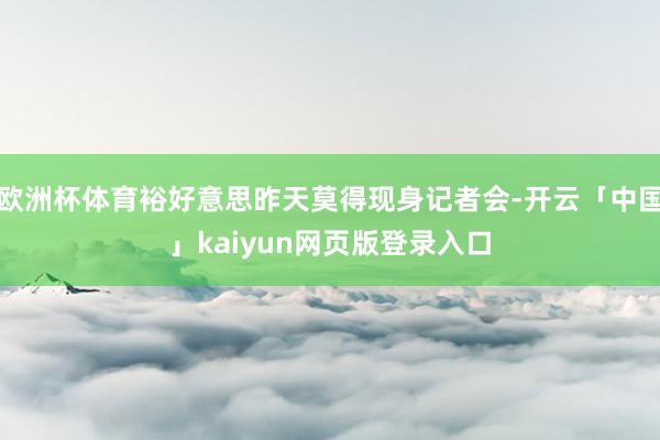 欧洲杯体育裕好意思昨天莫得现身记者会-开云「中国」kaiyun网页版登录入口