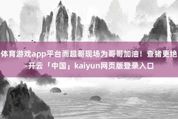 体育游戏app平台而超哥现场为哥哥加油！查猪更绝-开云「中国」kaiyun网页版登录入口