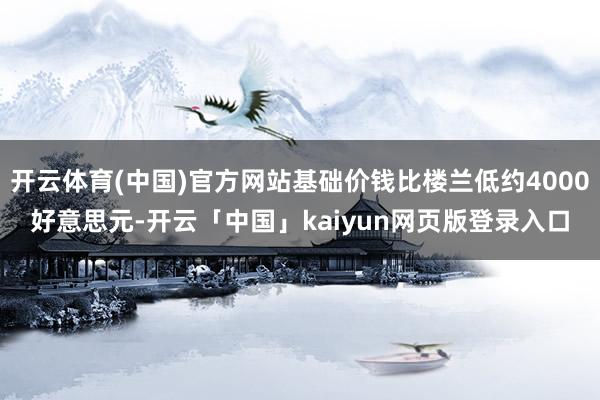 开云体育(中国)官方网站基础价钱比楼兰低约4000好意思元-开云「中国」kaiyun网页版登录入口