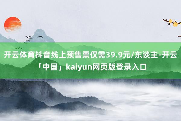 开云体育抖音线上预售票仅需39.9元/东谈主-开云「中国」kaiyun网页版登录入口