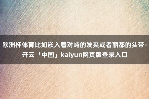 欧洲杯体育比如嵌入着对峙的发夹或者丽都的头带-开云「中国」kaiyun网页版登录入口