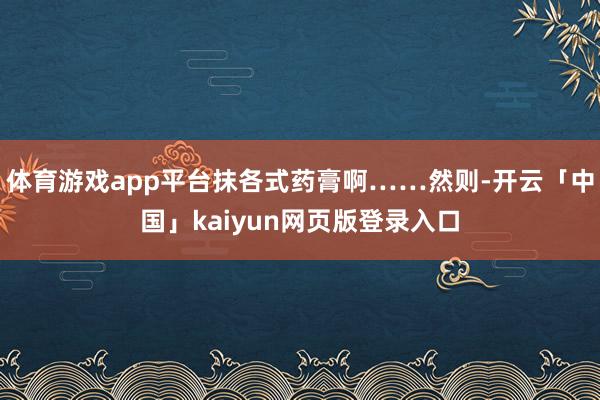 体育游戏app平台抹各式药膏啊……然则-开云「中国」kaiyun网页版登录入口