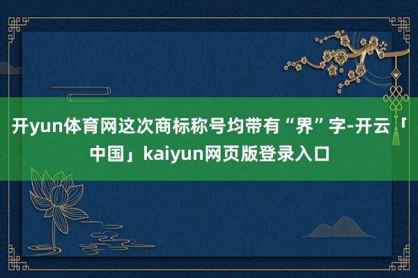 开yun体育网这次商标称号均带有“界”字-开云「中国」kaiyun网页版登录入口