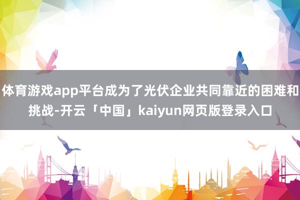 体育游戏app平台成为了光伏企业共同靠近的困难和挑战-开云「中国」kaiyun网页版登录入口