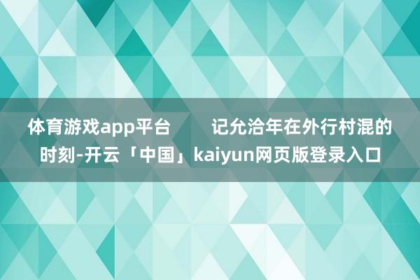 体育游戏app平台        记允洽年在外行村混的时刻-开云「中国」kaiyun网页版登录入口