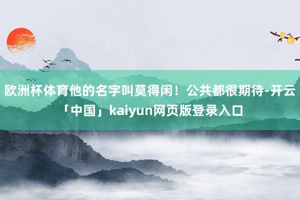 欧洲杯体育他的名字叫莫得闲！公共都很期待-开云「中国」kaiyun网页版登录入口
