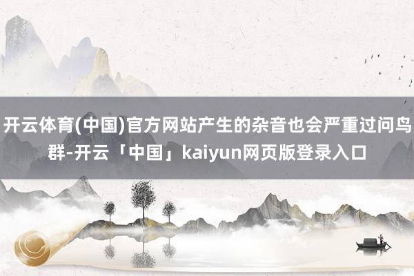 开云体育(中国)官方网站产生的杂音也会严重过问鸟群-开云「中国」kaiyun网页版登录入口