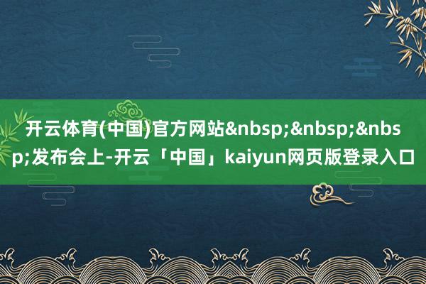 开云体育(中国)官方网站 发布会上-开云「中国」kaiyun网页版登录入口