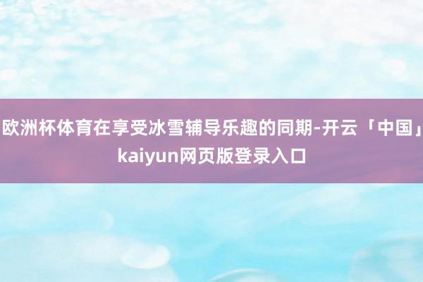 欧洲杯体育在享受冰雪辅导乐趣的同期-开云「中国」kaiyun网页版登录入口