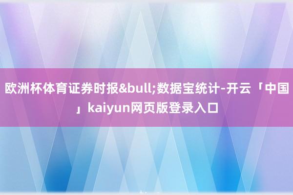 欧洲杯体育证券时报&bull;数据宝统计-开云「中国」kaiyun网页版登录入口