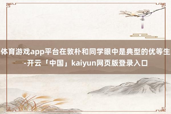 体育游戏app平台在敦朴和同学眼中是典型的优等生-开云「中国」kaiyun网页版登录入口