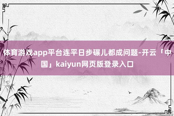 体育游戏app平台连平日步碾儿都成问题-开云「中国」kaiyun网页版登录入口