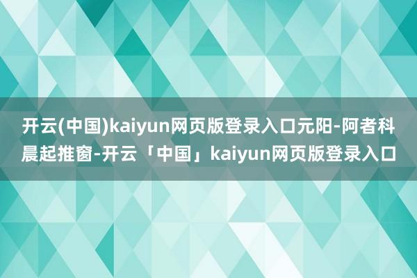 开云(中国)kaiyun网页版登录入口元阳-阿者科晨起推窗-开云「中国」kaiyun网页版登录入口