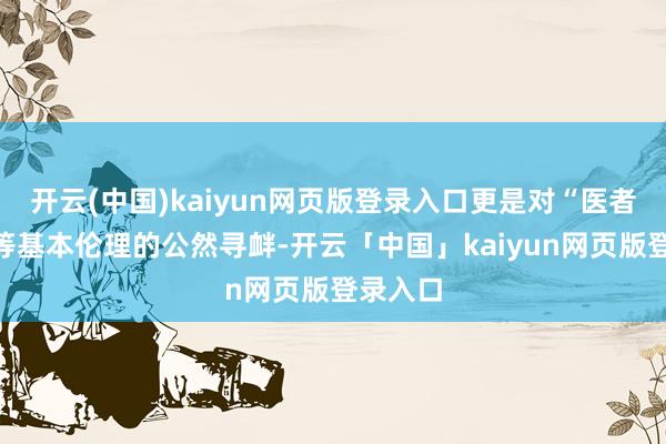 开云(中国)kaiyun网页版登录入口更是对“医者仁心”等基本伦理的公然寻衅-开云「中国」kaiyun网页版登录入口