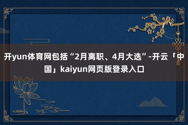 开yun体育网包括“2月离职、4月大选”-开云「中国」kaiyun网页版登录入口