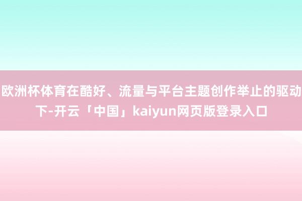 欧洲杯体育在酷好、流量与平台主题创作举止的驱动下-开云「中国」kaiyun网页版登录入口