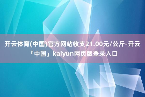 开云体育(中国)官方网站收支21.00元/公斤-开云「中国」kaiyun网页版登录入口