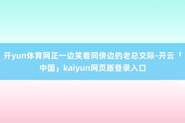 开yun体育网正一边笑着同傍边的老总交际-开云「中国」kaiyun网页版登录入口