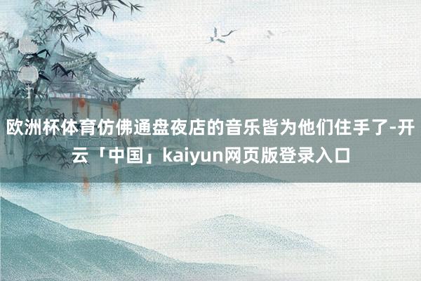 欧洲杯体育仿佛通盘夜店的音乐皆为他们住手了-开云「中国」kaiyun网页版登录入口