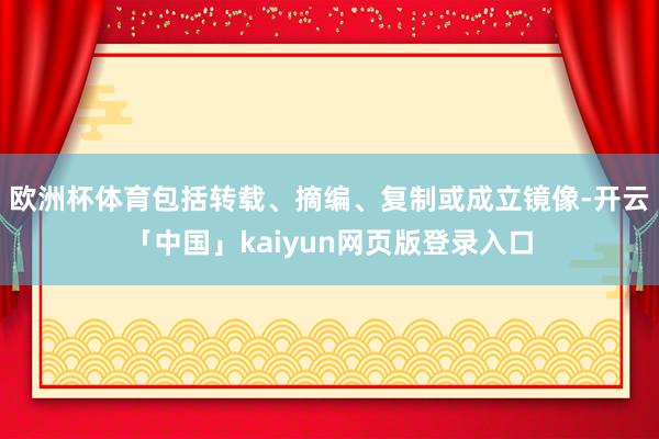 欧洲杯体育包括转载、摘编、复制或成立镜像-开云「中国」kaiyun网页版登录入口