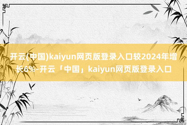 开云(中国)kaiyun网页版登录入口较2024年增长6%-开云「中国」kaiyun网页版登录入口