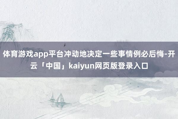 体育游戏app平台冲动地决定一些事情例必后悔-开云「中国」kaiyun网页版登录入口