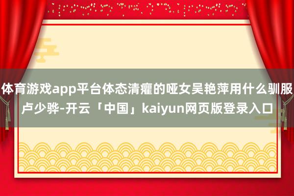 体育游戏app平台体态清癯的哑女吴艳萍用什么驯服卢少骅-开云「中国」kaiyun网页版登录入口