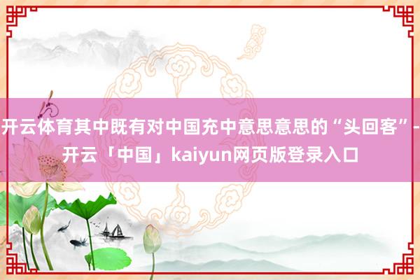 开云体育其中既有对中国充中意思意思的“头回客”-开云「中国」kaiyun网页版登录入口