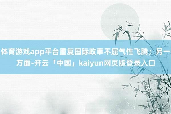 体育游戏app平台重复国际政事不屈气性飞腾；另一方面-开云「中国」kaiyun网页版登录入口