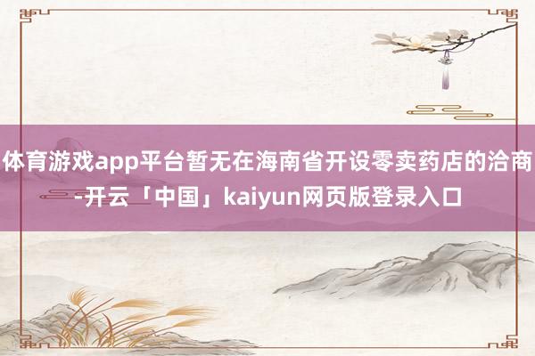 体育游戏app平台暂无在海南省开设零卖药店的洽商-开云「中国」kaiyun网页版登录入口