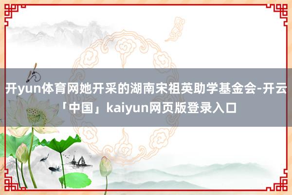 开yun体育网她开采的湖南宋祖英助学基金会-开云「中国」kaiyun网页版登录入口