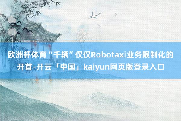 欧洲杯体育“千辆”仅仅Robotaxi业务限制化的开首-开云「中国」kaiyun网页版登录入口