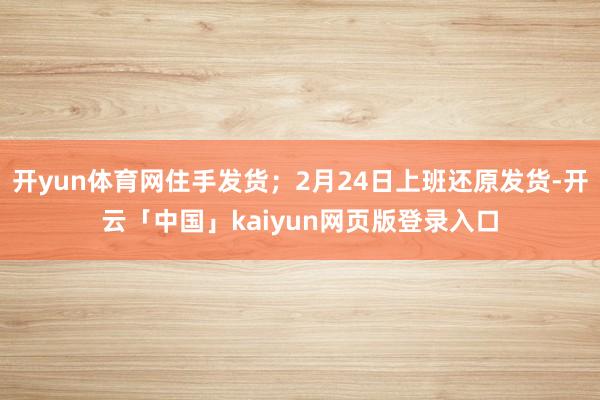 开yun体育网住手发货;2月24日上班还原发货-开云「中国」kaiyun网页版登录入口