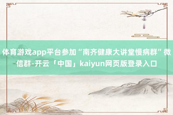 体育游戏app平台参加“南齐健康大讲堂慢病群”微信群-开云「中国」kaiyun网页版登录入口