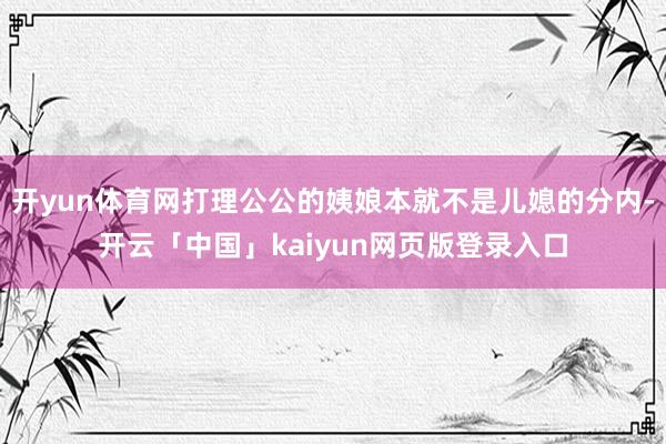 开yun体育网打理公公的姨娘本就不是儿媳的分内-开云「中国」kaiyun网页版登录入口