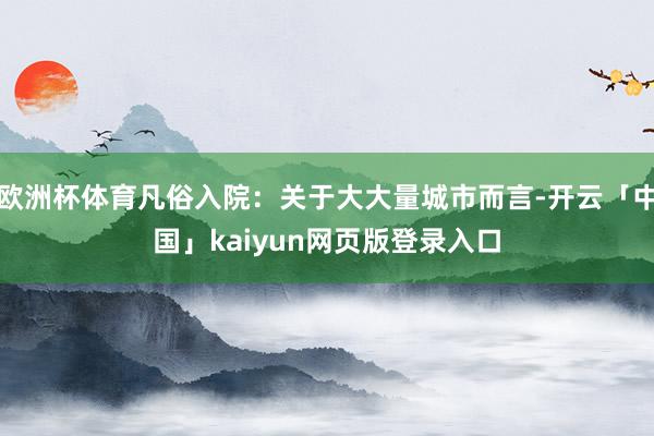 欧洲杯体育凡俗入院:关于大大量城市而言-开云「中国」kaiyun网页版登录入口