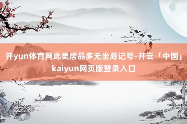 开yun体育网此类居品多无坐蓐记号-开云「中国」kaiyun网页版登录入口