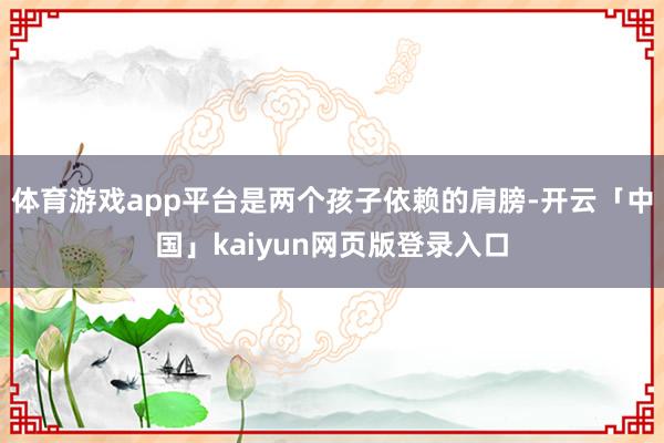 体育游戏app平台是两个孩子依赖的肩膀-开云「中国」kaiyun网页版登录入口